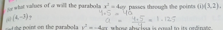 For what values of a will the parabola 
(i) (4,-3) ? x^2=4ay passes through the points (i) (3,2), 
ind the point on the parabola v^2=-4ax whose abscissa is equal to its ordinate.