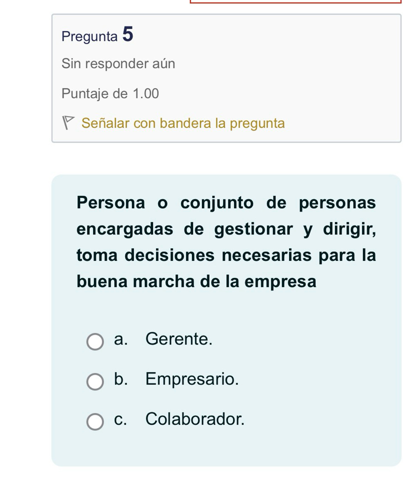 Pregunta 5
Sin responder aún
Puntaje de 1.00
◤ Señalar con bandera la pregunta
Persona o conjunto de personas
encargadas de gestionar y dirigir,
toma decisiones necesarias para la
buena marcha de la empresa
a. Gerente.
b. Empresario.
c. Colaborador.