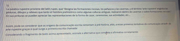 La palabra rupestre proviene del latín rupes, que 'designa las formaciones rocosas, los peñascos y las cavernas, y el término "arte rupestre" engloba las 
pinturas, dibujos y relieves que tanto el hombre prehistórico como algunas culturas antiguas, realizaron dentro de cavernas o sobre formaciones rocosas." 
En sus pinturas se pueden apreciar las representaciones de la forma de cazar, ceremonias, sus actividades, etc... 
Assim, pode-se considerar que as origens da comunicação escrita remontam à pré-história, aliás, a essas primeiras tentativas de comunicação atravês da 
arte rupestre graças à qual surge a primeira escrita chamada: 
Considerando o fragmento de texto acima apresentado, assinale a alternativa que completa a afirmativa corretamentes