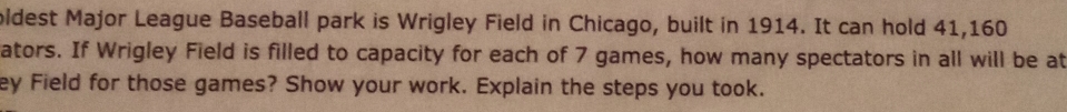 oldest Major League Baseball park is Wrigley Field in Chicago, built in 1914. It can hold 41,160
ators. If Wrigley Field is filled to capacity for each of 7 games, how many spectators in all will be at 
ey Field for those games? Show your work. Explain the steps you took.