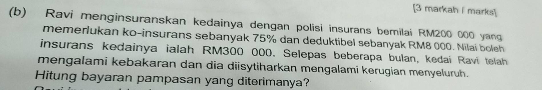 [3 markah / marks] 
(b) Ravi menginsuranskan kedainya dengan polisi insurans bernilai RM200 000 yang 
memerlukan ko-insurans sebanyak 75% dan deduktibel sebanyak RM8 000. Nilai boleh 
insurans kedainya ialah RM300 000. Selepas beberapa bulan, kedai Ravi telah 
mengalami kebakaran dan dia diisytiharkan mengalami kerugian menyeluruh. 
Hitung bayaran pampasan yang diterimanya?