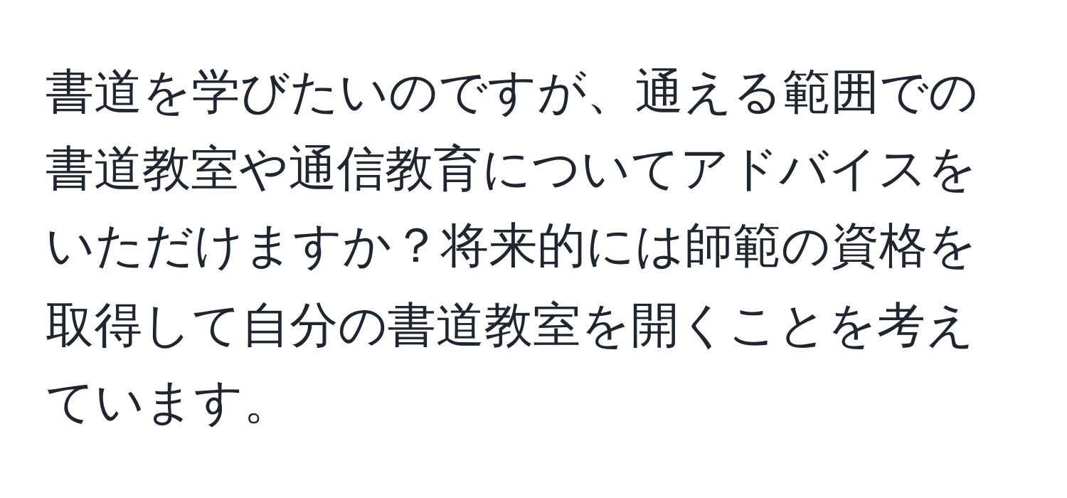 書道を学びたいのですが、通える範囲での書道教室や通信教育についてアドバイスをいただけますか？将来的には師範の資格を取得して自分の書道教室を開くことを考えています。