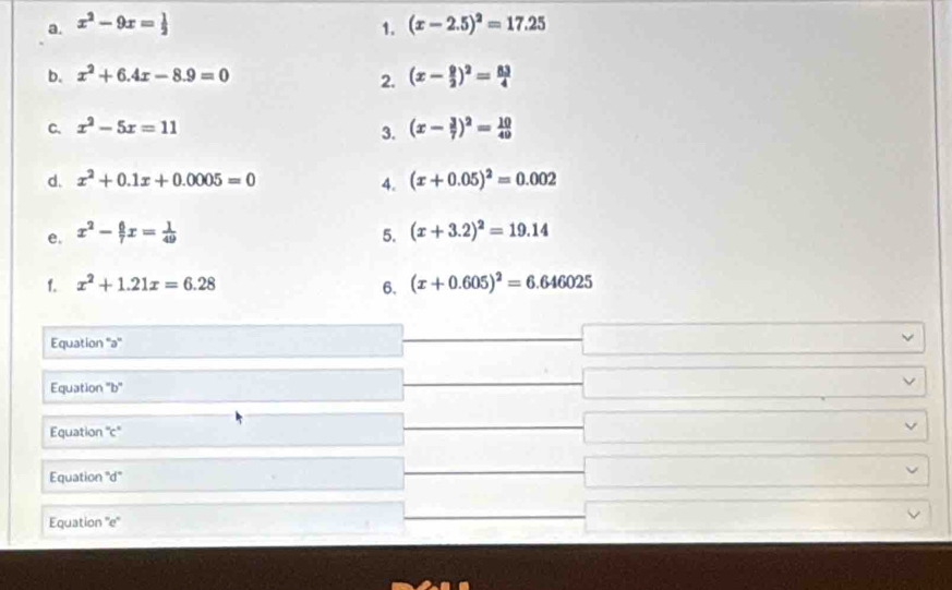 x^2-9x= 1/2  1. (x-2.5)^2=17.25
b. x^2+6.4x-8.9=0 (x- 9/2 )^2= 83/4 
2. 
C. x^2-5x=11
3. (x- 3/7 )^2= 10/49 
d. x^2+0.1x+0.0005=0
4. (x+0.05)^2=0.002
e. x^2- 6/7 x= 1/49  5. (x+3.2)^2=19.14
1. x^2+1.21x=6.28 6. (x+0.605)^2=6.646025
Equation ''ə'' 
Equation ''b' 
Equation 'c' 
Equation "d" 
Equation ''e''