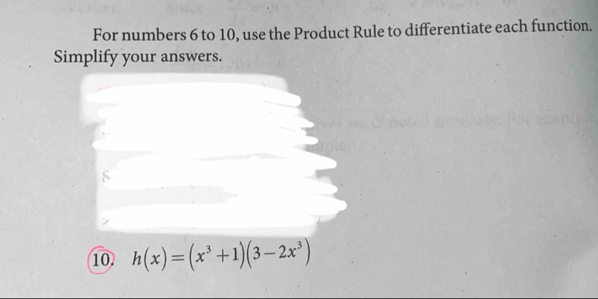 For numbers 6 to 10, use the Product Rule to differentiate each function. 
Simplify your answers. 
10. h(x)=(x^3+1)(3-2x^3)