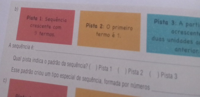 b) Pista 3: A parti
Pista 1: Sequência
crescente com Pista 2: 0 primeiro
9 termos. termo é 1.
acrescent
duas unidades a
A sequência é:
_anterior.
Qual pista indica o padrão da sequência? ( ) Pista 1 ( ) Pista 2 ( ) Pista 3
Esse padrão criou um tipo especial de sequência, formada por números
c)
_