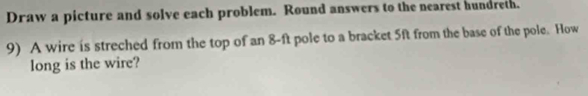 Draw a picture and solve each problem. Round answers to the nearest hundreth. 
9) A wire is streched from the top of an 8-ft pole to a bracket 5ft from the base of the pole. How 
long is the wire?