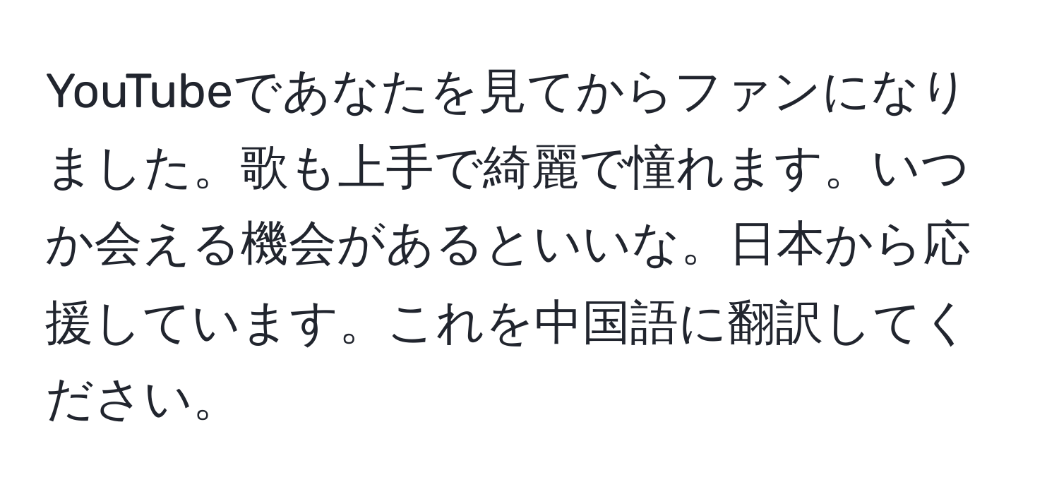 YouTubeであなたを見てからファンになりました。歌も上手で綺麗で憧れます。いつか会える機会があるといいな。日本から応援しています。これを中国語に翻訳してください。