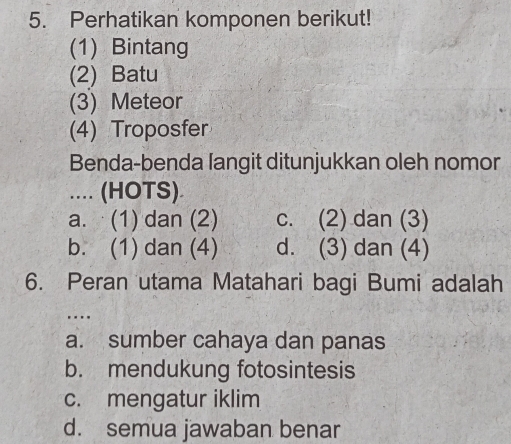 Perhatikan komponen berikut!
(1) Bintang
(2) Batu
(3) Meteor
(4) Troposfer
Benda-benda langit ditunjukkan oleh nomor
.... (HOTS)
a. (1) dan (2) c. (2) dan (3)
b. (1) dan (4) d. (3) dan (4)
6. Peran utama Matahari bagi Bumi adalah
...
a. sumber cahaya dan panas
b. mendukung fotosintesis
c. mengatur iklim
d. semua jawaban benar