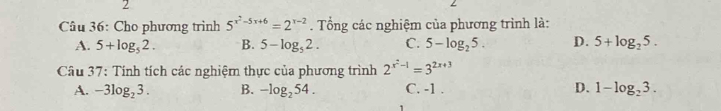 Cho phương trình 5^(x^2)-5x+6=2^(x-2). Tổng các nghiệm của phương trình là:
A. 5+log _52. B. 5-log _52. C. 5-log _25. D. 5+log _25. 
Câu 37: Tính tích các nghiệm thực của phương trình 2^(x^2)-1=3^(2x+3)
A. -3log _23. B. -log _254. C. -1. D. 1-log _23.