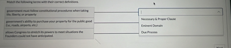 Match the following terms with their correct defnitions
government must follow constitutional procedures when taking
life, liberty, or property
government's ability to purchase your property for the public good Necessary & Proper Clause
(L.e., roads, airports, etc.) Eminent Domain
allows Congress to stretch its powers to meet situations the Due Process
Founders could not have anticipated.