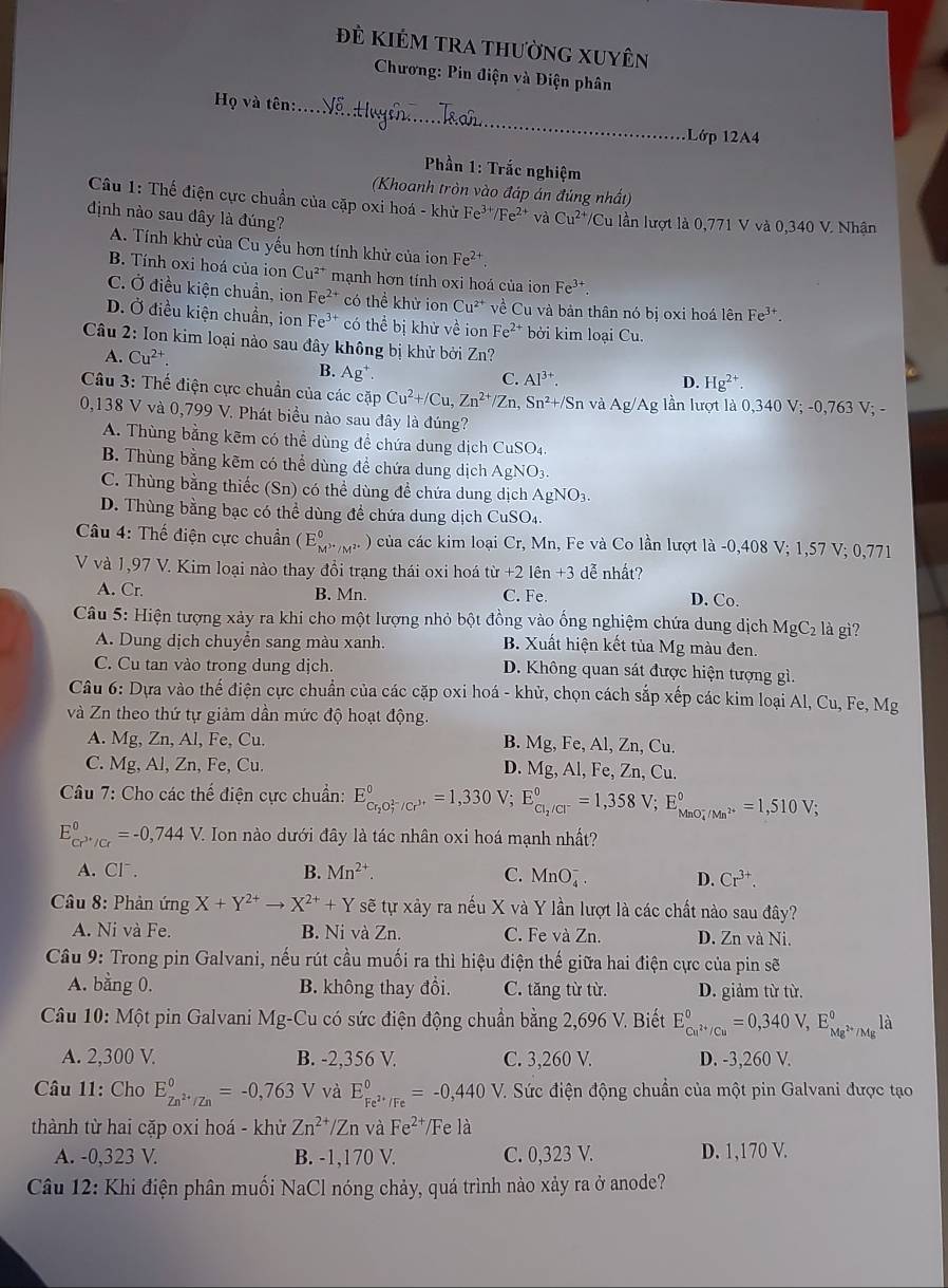 Đẻ Kiẻm trA thường Xuyên
Chương: Pin điện và Điện phân
_
Họ và tên:...
1Lớp 12A4
Phần 1: Trắc nghiệm
(Khoanh tròn vào đáp án đúng nhất)
Câu 1: Thế điện cực chuẩn của cặp oxi hoá - khử Fe^(3+)/Fe^(2+) và Cu^(2+) VCu lần lượt là 0,771 V và 0,340 V. Nhận
định nào sau đây là đúng?
A. Tính khử của Cu yếu hơn tính khử của ion Fe^(2+)
B. Tính oxi hoá của ion Cu^(2+) mạnh hơn tính oxi hoá của ion Fe^(3+)
C. Ở điều kiện chuẩn, ion Fe^(2+) có thể khử ion Cu^(2+) về Cu và bản thân nó bị oxi hoá lên Fe^(3+).
D. Ở điều kiện chuẩn, ion Fe^(3+) có thể bị khử về ion Fe^(2+) bởi kim loại Cu.
Câu 2: Ion kim loại nào sau đây không bị khử bởi Zn?
A. Cu^(2+). C. AI^(3+).
B. Ag^+
D. Hg^(2+)
Câu 3: Thế điện cực chuẩn của các cặp Cu^2+/Cu,Zn^(2+)/Zn, Sn²+/Sn và Ag/ 'Ag lần lượt là 0,340V;-0,763V;-
0,138 V và 0,799 V. Phát biểu nào sau đây là đúng?
A. Thùng bằng kẽm có thể dùng để chứa dung dịch CuSO_4
B. Thùng bằng kẽm có thể dùng để chứa dung dịch AgNO_3
C. Thùng bằng thiếc (Sn) có thể dùng đề chứa dung dịch AgNO_3.
D. Thùng bằng bạc có thể dùng để chứa dung dịch CuSO_4
Câu 4: Thế điện cực chuẩn (E_M^((circ))^circ ,_/M^(2+) ) của các kim loại Cr, Mn, Fe và Co lần lượt là -0,408 V; 1,57 V; 0,771
V và 1,97 V. Kim loại nào thay đổi trạng thái oxi hoá tir+21hat en+3 dễ nhất?
A. Cr. B. Mn. C. Fe. D. Co.
Câu 5: Hiện tượng xảy ra khi cho một lượng nhỏ bột đồng vào ống nghiệm chứa dung dịch MgC_2 là gì?
A. Dung dịch chuyển sang màu xanh. B. Xuất hiện kết tủa Mg màu đen.
C. Cu tan vào trong dung dịch. D. Không quan sát được hiện tượng gì.
Câu 6: Dựa vào thế điện cực chuẩn của các cặp oxi hoá - khử, chọn cách sắp xếp các kim loại Al, Cu, Fe, Mg
và Zn theo thứ tự giảm dần mức độ hoạt động.
A. Mg, Zn, Al, Fe, Cu. B. Mg , Fe, Al, Zn, Cu.
C. Mg, Al, Zn, Fe, Cu. D. Mg. Al, Fe, Zn, Cu.
Câu 7: Cho các thế điện cực chuẩn: E_Cr_2O_7^((2-)/Cr^3+)^0=1,330V; ;E_Cl_2/Cl^-^circ =1,358V;E_(MnO_4)^-/Mn^(2+)^circ =1,510V;
E_cr^(3+)/Cr^0=-0,744V. Ion nào dưới đây là tác nhân oxi hoá mạnh nhất?
A. Cl . B. Mn^(2+) C. MnO_4^(-. D. Cr^3+).
Câu 8: Phản ứng X+Y^(2+)to X^(2+)+Y sẽ tự xây ra nếu X và Y lần lượt là các chất nào sau đây?
A. Ni và Fe. B. Ni và Zn. C. Fe và Zn. D. Zn và Ni.
Câu 9: Trong pin Galvani, nếu rút cầu muối ra thì hiệu điện thế giữa hai điện cực của pin sẽ
A. bằng 0. B. không thay đổi. C. tăng từ từ. D. giảm từ từ.
* Câu 10: Một pin Galvani Mg-Cu có sức điện động chuẩn bằng 2,696 V. Biết E_Cu^(2+)/Cu^0=0,340V,E_Mg^(2+)/Mg^0la
A. 2,300 V. B. -2,356 V. C. 3,260 V. D. -3,260 V.
Câu 11: Cho E_Zn^(2+)/Zn^0=-0,763V và E_Fe^(2+)/Fe^0=-0,440V T. Sức điện động chuẩn của một pin Galvani được tạo
thành từ hai cặp oxi hoá - khử Zn^(2+)/Zn và Fe^(2+) /Fe là
A. -0,323 V. B. -1,170 V. C. 0,323 V. D. 1,170 V.
Câu 12: Khi điện phân muối NaCl nóng chảy, quá trình nào xảy ra ở anode?