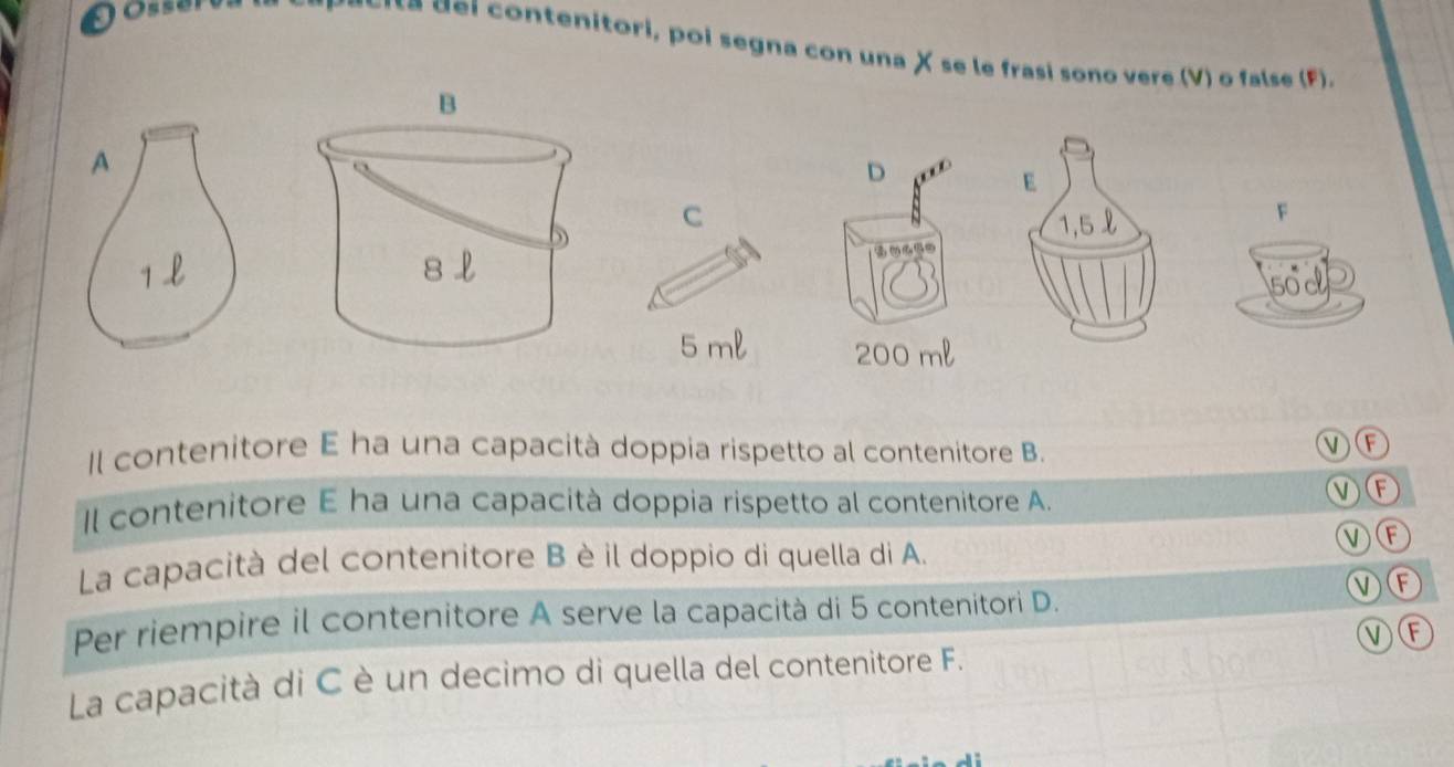 tenitori, poi segna con una X se le frasi sono vere (V) o false (F).
B
A
D
E
C 1,5 l
F
D
50c
5 ml 200 ml
Il contenitore E ha una capacità doppia rispetto al contenitore B.
VF
Il contenitore E ha una capacità doppia rispetto al contenitore A.
MF
VF
La capacità del contenitore B è il doppio di quella di A.
VF
Per riempire il contenitore A serve la capacità di 5 contenitori D.
VF
La capacità di C è un decimo di quella del contenitore F.