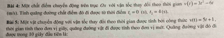 Một chất điểm chuyển động trên trục Ox với vận tốc thay đổi theo thời gian v(t)=3t^2-6t
(m/s). Tính quãng đường chất điểm đó đi được từ thời điểm t_1=0 s) t_2=4(s). 
Bài 5: Một vật chuyển động với vận tốc thay đổi theo thời gian được tính bởi công thức v(t)=5t+1, 
thời gian tính theo đơn vị giây, quãng đường vật đi được tính theo đơn vị mét. Quãng đường vật đó đi 
được trong 10 giây đầu tiên là: