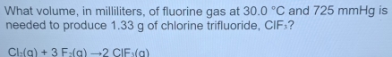 What volume, in milliliters, of fluorine gas at 30.0°C and 725 mmHg is 
needed to produce 1.33 g of chlorine trifluoride, CIF₃?
Cl_2(g)+3F_2(g)to 2ClF_3(g)