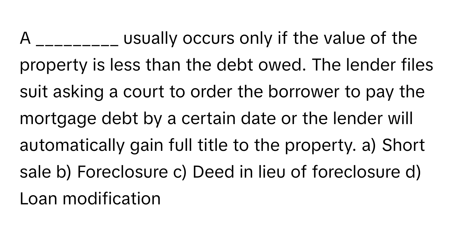 A _________ usually occurs only if the value of the property is less than the debt owed. The lender files suit asking a court to order the borrower to pay the mortgage debt by a certain date or the lender will automatically gain full title to the property.  a) Short sale  b) Foreclosure  c) Deed in lieu of foreclosure  d) Loan modification