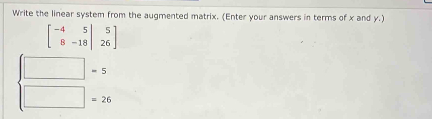 Write the linear system from the augmented matrix. (Enter your answers in terms of x and y.)
beginbmatrix -4&5&|&5 8&-18&|&26endbmatrix
□ =5
□ =26