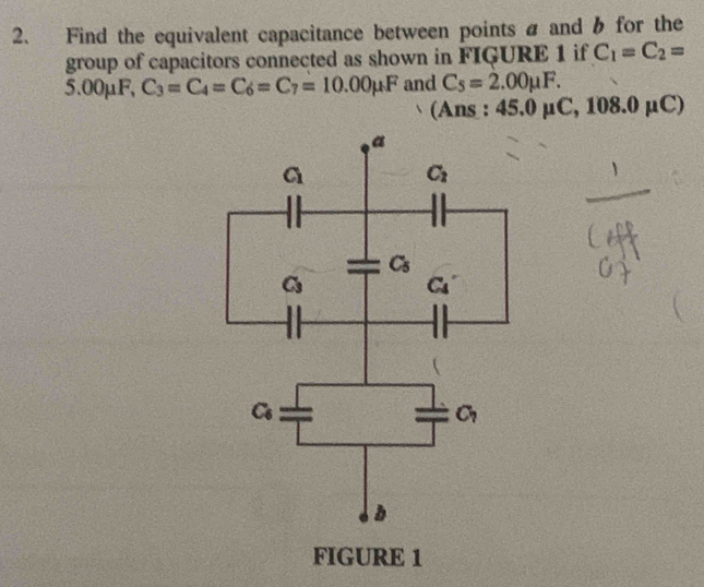 Find the equivalent capacitance between points a and b for the
group of capacitors connected as shown in FIGURE 1 if C_1=C_2=
5.00μF, C_3=C_4=C_6=C_7=10.00mu F and C_5=2.00mu F.
(Ans : 45.0 μ( C,108.0mu C)