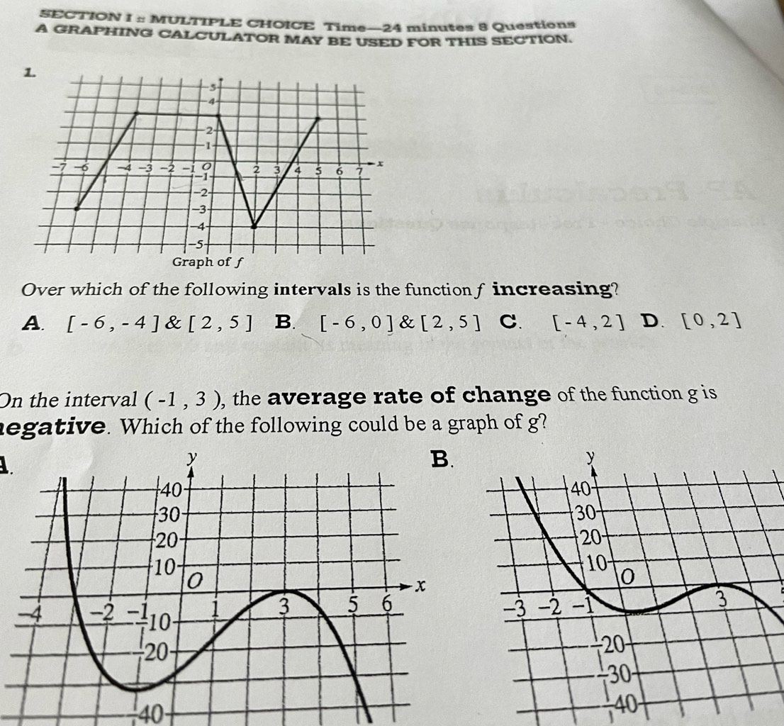 Time—24 minutes 8 Questions
A GRAPHING CALCULATOR MAY BE USED FOR THIS SECTION.
Over which of the following intervals is the function f increasing?
A. [-6,-4] & [2,5] B. [-6,0] & [2,5] C. [-4,2] D. [0,2]
On the interval (-1,3) , the average rate of change of the function g is
negative. Which of the following could be a graph of g?
1
−40
40