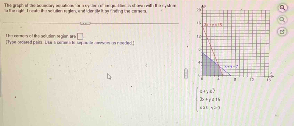 The graph of the boundary equations for a system of inequalities is shown with the system 
to the right. Locate the solution region, and identify it by finding the corners.
a
The corners of the solution region are □ .
(Type ordered pairs. Use a comma to separate answers as needed.)
beginarrayl x+y≤ 7 3x+y≤ 15 x≥ 0,y≥ 0endarray.