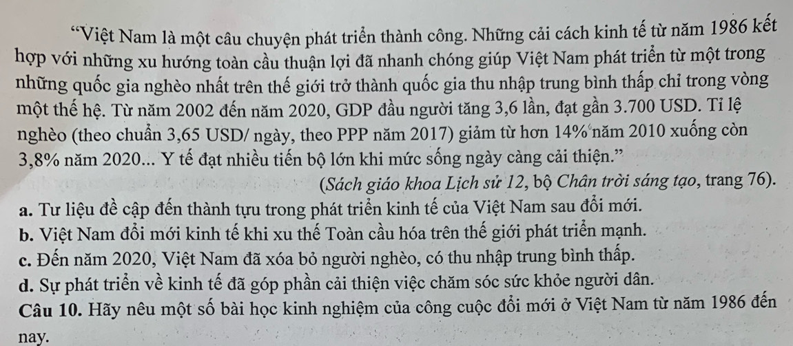 “Việt Nam là một câu chuyện phát triển thành công. Những cải cách kinh tế từ năm 1986 kết
hợp với những xu hướng toàn cầu thuận lợi đã nhanh chóng giúp Việt Nam phát triển từ một trong
những quốc gia nghèo nhất trên thế giới trở thành quốc gia thu nhập trung bình thấp chỉ trong vòng
một thế hệ. Từ năm 2002 đến năm 2020, GDP đầu người tăng 3,6 lần, đạt gần 3.700 USD. Tỉ lệ
nghèo (theo chuẩn 3,65 USD / ngày, theo PPP năm 2017) giảm từ hơn 14% năm 2010 xuống còn
3,8% năm 2020... Y tế đạt nhiều tiến bộ lớn khi mức sống ngày càng cải thiện.”
(Sách giáo khoa Lịch sử 12, bộ Chân trời sáng tạo, trang 76).
a. Tư liệu đề cập đến thành tựu trong phát triển kinh tế của Việt Nam sau đổi mới.
b. Việt Nam đổi mới kinh tế khi xu thế Toàn cầu hóa trên thế giới phát triển mạnh.
c. Đến năm 2020, Việt Nam đã xóa bỏ người nghèo, có thu nhập trung bình thấp.
d. Sự phát triển về kinh tế đã góp phần cải thiện việc chăm sóc sức khỏe người dân.
Câu 10. Hãy nêu một số bài học kinh nghiệm của công cuộc đổi mới ở Việt Nam từ năm 1986 đến
nay.