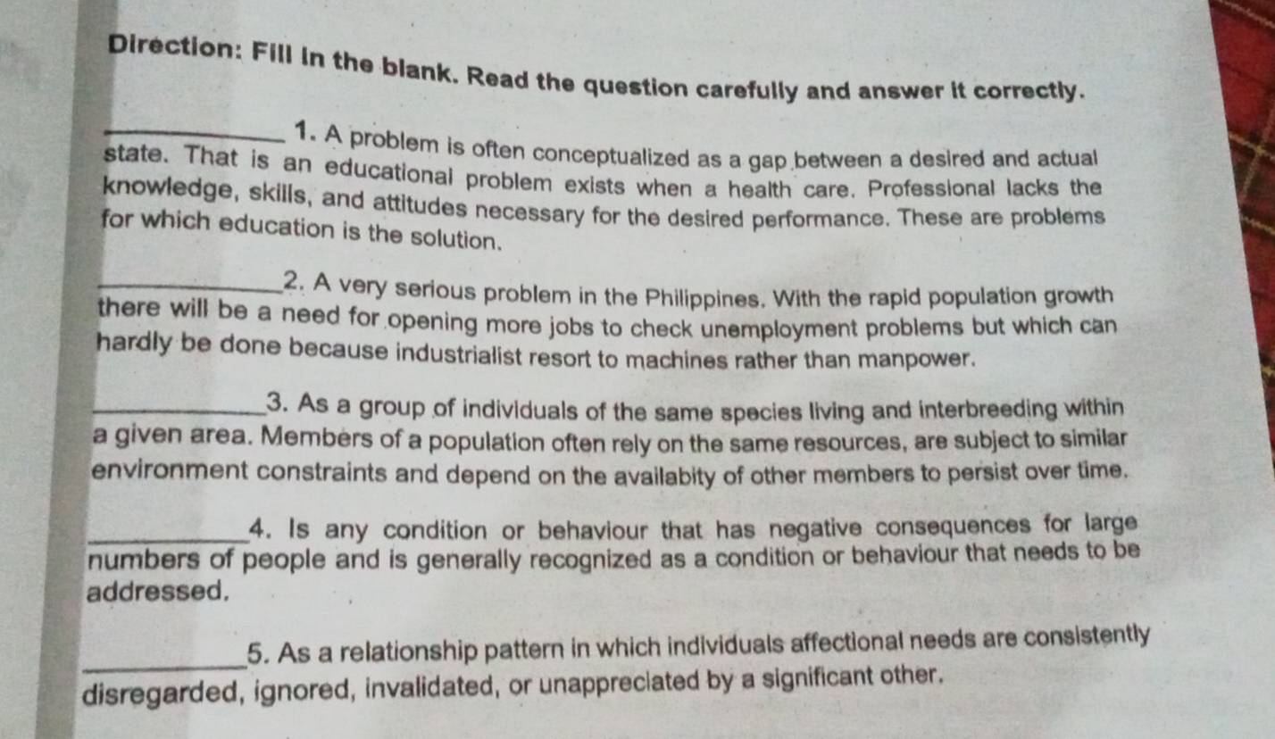Direction: Fill in the blank. Read the question carefully and answer it correctly. 
_1. A problem is often conceptualized as a gap between a desired and actual 
state. That is an educational problem exists when a health care. Professional lacks the 
knowledge, skills, and attitudes necessary for the desired performance. These are problems 
for which education is the solution. 
_2. A very serious problem in the Philippines. With the rapid population growth 
there will be a need for opening more jobs to check unemployment problems but which can 
hardly be done because industrialist resort to machines rather than manpower. 
_3. As a group of individuals of the same species living and interbreeding within 
a given area. Members of a population often rely on the same resources, are subject to similar 
environment constraints and depend on the availabity of other members to persist over time. 
_4. Is any condition or behaviour that has negative consequences for large 
numbers of people and is generally recognized as a condition or behaviour that needs to be 
addressed. 
_ 
5. As a relationship pattern in which individuals affectional needs are consistently 
disregarded, ignored, invalidated, or unappreciated by a significant other.