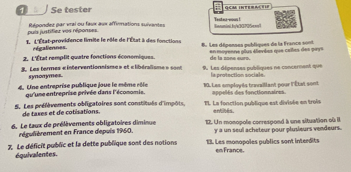 Se tester QCM INTERACTIF 
Testez-yous ! 
Répondez par vrai ou faux aux affirmations suivantes 
puis justifiez vos réponses. lienmini.fr/e30705exo1 
1. L'État-providence limite le rôle de l'État à des fonctions 8. Les dépenses publiques de la France sont 
régaliennes. 
2. L'État remplit quatre fonctions économiques. de la zone euro. en moyenne plus élevées que celles des pays 
3. Les termes «interventionnisme» et «libéralisme » sont 9. Les dépenses publiques ne concernent que 
synonymes. la protection sociale. 
4. Une entreprise publique joue le même rôle 10. Les employés travaillant pour l'État sont 
qu'une entreprise privée dans l'économie. appelés des fonctionnaires. 
5. Les prélèvements obligatoires sont constitués d'impôts, TI. La fonction publique est divisée en trois 
de taxes et de cotisations. entités. 
6. Le taux de prélèvements obligatoires diminue 12. Un monopole correspond à une situation où il 
régulièrement en France depuis 1960. y a un seul acheteur pour plusieurs vendeurs. 
7. Le déficit public et la dette publique sont des notions 13. Les monopoles publics sont interdits 
en France. 
équivalentes.