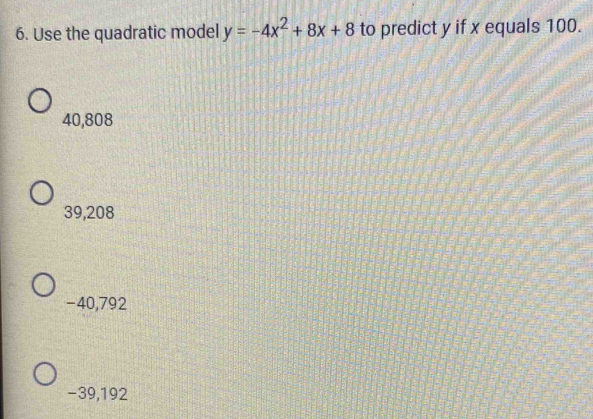 Use the quadratic model y=-4x^2+8x+8 to predict y if x equals 100.
40,808
39,208
-40,792
−39,192