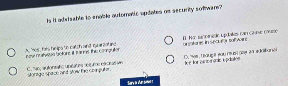 Is it advisable to enable automatic updates on security software?
A. Yes; this helps to catch and quarantine B. No; automatic updates can cause create
new malware before it harms the computer. problems in security software.
C. No; automatic updates require excessive D. Yes, though you must pay an additional
storage space and slow the computer. fee for automatic updates.
Save Answer