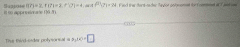 Suppose f(7)=2, f'(7)=2, f'(7)=4. and f^((3))(7)=24 Find the third-order Taylor polynomal fort ceered at Tasdes 
it to approximate f(6.8)
The third-order polynomial is p_3(x)=□