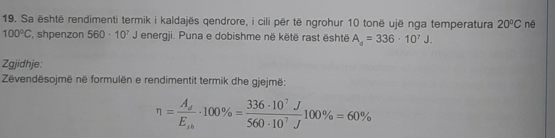 Sa është rendimenti termik i kaldajës qendrore, i cili për të ngrohur 10 tonë ujë nga temperatura 20°C në
100°C , shpenzon 560· 10^7J energji. Puna e dobishme në këtë rast është A_d=336· 10^7J. 
Zgjidhje: 
Zëvendësojmë në formulën e rendimentit termik dhe gjejmë:
eta =frac A_dE_sh· 100% = 336· 10^7J/560· 10^7J 100% =60%