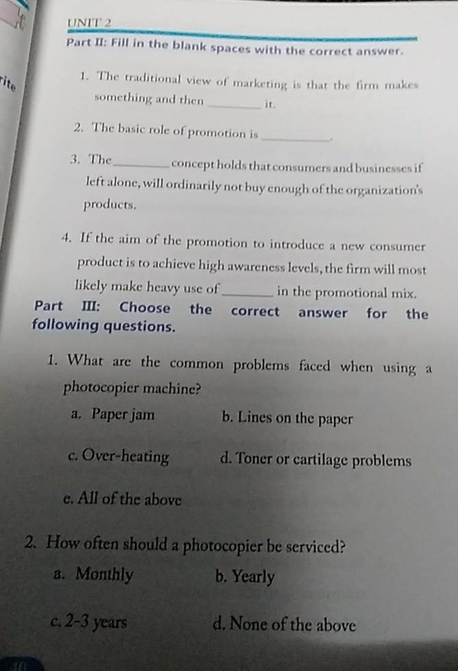 Part II: Fill in the blank spaces with the correct answer.
1. The traditional view of marketing is that the firm makes
ite
something and then _it.
2. The basic role of promotion is _.
3. The_ concept holds that consumers and businesses if
left alone, will ordinarily not buy enough of the organization's
products.
4. If the aim of the promotion to introduce a new consumer
product is to achieve high awareness levels, the firm will most
likely make heavy use of _in the promotional mix.
Part III: Choose the correct answer for the
following questions.
1. What are the common problems faced when using a
photocopier machine?
a. Paper jam b. Lines on the paper
c. Over-heating d. Toner or cartilage problems
e. All of the above
2. How often should a photocopier be serviced?
a. Monthly b. Yearly
c. 2-3 years d. None of the above
an