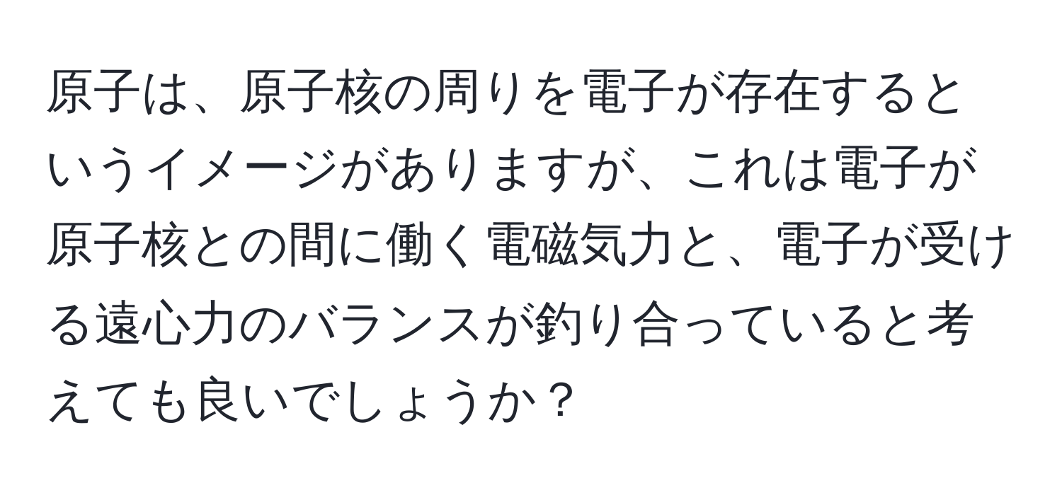 原子は、原子核の周りを電子が存在するというイメージがありますが、これは電子が原子核との間に働く電磁気力と、電子が受ける遠心力のバランスが釣り合っていると考えても良いでしょうか？