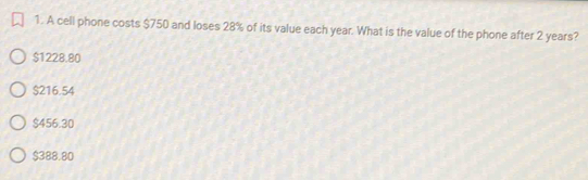 A cell phone costs $750 and loses 28% of its value each year. What is the value of the phone after 2 years?
$1228.80
$216.54
$456.30
$388.80