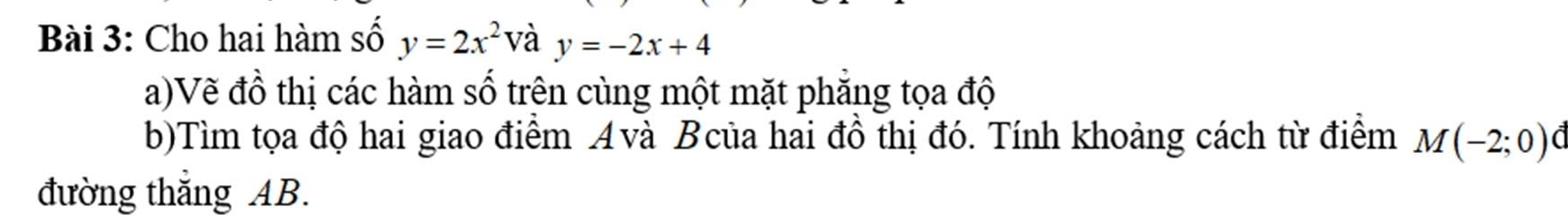 Cho hai hàm số y=2x^2 V_c y=-2x+4
a)Vẽ đồ thị các hàm số trên cùng một mặt phẳng tọa độ 
b)Tìm tọa độ hai giao điểm Avà Bcủa hai đồ thị đó. Tính khoảng cách từ điểm M(-2;0)
đường thắng AB.