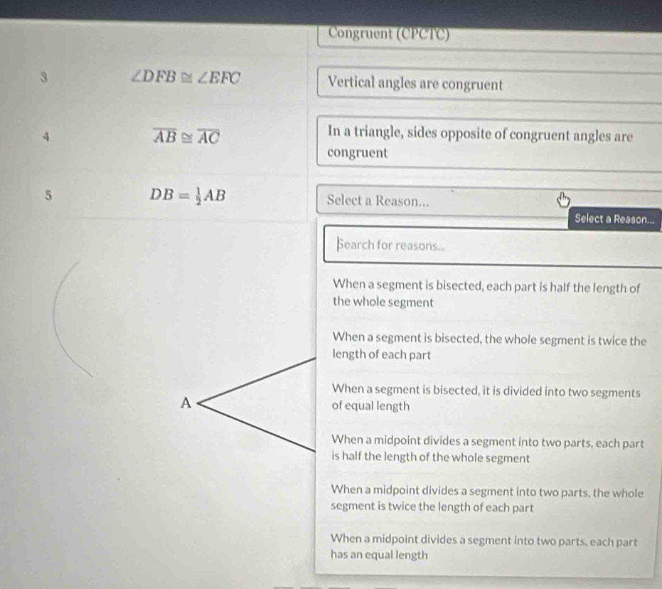 Congruent (CPCTC)
3
∠ DFB≌ ∠ EFC Vertical angles are congruent
4
overline AB≌ overline AC
In a triangle, sides opposite of congruent angles are
congruent
DB= 1/2 AB
5 Select a Reason...
Select a Reason...
Search for reasons...
When a segment is bisected, each part is half the length of
the whole segment
When a segment is bisected, the whole segment is twice the
length of each part
When a segment is bisected, it is divided into two segments
A of equal length
When a midpoint divides a segment into two parts, each part
is half the length of the whole segment
When a midpoint divides a segment into two parts, the whole
segment is twice the length of each part
When a midpoint divides a segment into two parts, each part
has an equal length