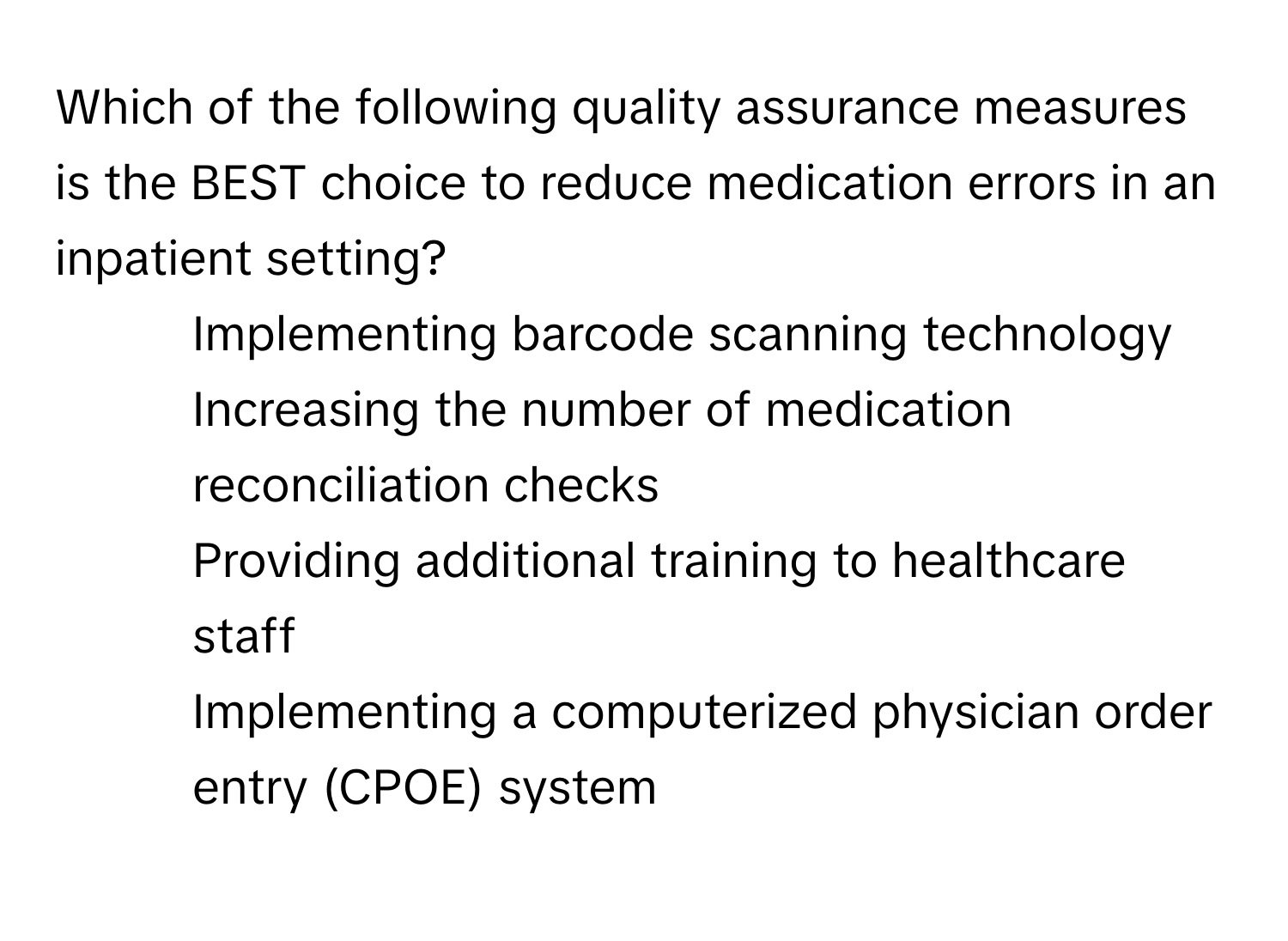 Which of the following quality assurance measures is the BEST choice to reduce medication errors in an inpatient setting?

1) Implementing barcode scanning technology 
2) Increasing the number of medication reconciliation checks 
3) Providing additional training to healthcare staff 
4) Implementing a computerized physician order entry (CPOE) system