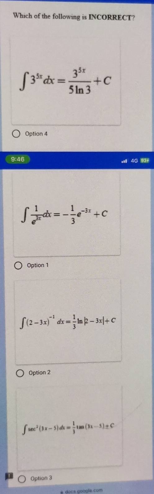 Which of the following is INCORRECT?
∈t 3^(5x)dx= 3^(5x)/5ln 3 +C
Option 4
9:46. 4G 93
∈t  1/e^(3x) dx=- 1/3 e^(-3x)+C
Option 1
∈t (2-3x)^-1dx= 1/3 ln |2-3x|+C
Option 2
∈t sec^2(3x-5)dx= 1/3 tan (3x-5)± C
Option 3
# docs google com