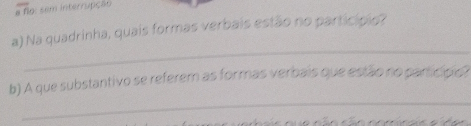 a fio: sem interrupção 
a) Na quadrinha, quais formas verbais estão no particípio? 
_ 
_ 
b) A que substantivo se referem as formas verbais que estão no particípo? 

wo