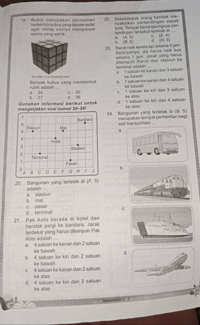 Rubik merupakan permainan 22. Sekelompok orang hendak me
berbentuk kubus yang diputar-putar nyaksikan pertandingan sepak 
agar setiap sisinya mempunya bola. Tempat berlangsungnya per-
wama yang sama.
tandingan tersebut terletak di ....
a. (A,5) C. (E,4)
b. (B,5) d. (H,3)
23. Randi naik kereta api selama 5 jam.
Selanjutnya, dia harus naik bus
selama 1 jam. Jarak yang harus
ditempuh Randi dari stasiun ke
terminal adalah ....
a 1 satuan ke kanan dan 3 satuan
Sumber: p.turbosquid.com ke bawah
Banyak kubus yang membentuk b. 1 satuan ke kanan dan 4 satuan
rubik adalah .... ke bawah
a. 24 c. 30 c. 1 satuan ke kiri dan 3 satuan
b. 27 d. 36 ke atas
Gunakan informasi berikut untuk d. 1 satuan ke kiri dan 4 satuan
mengerjakan soal nomor 20-24 P ke atas
7 24. Bangunan yang terletak di (B,5)
Bandara merupakan tempat perhentian bagi
6 alat transportasi ....
Stasiun Mal
5
a
4 Hotel
3
Stadion
2
Terminal
1
Pasar
0
A B C D E F G H   J b
20. Bangunan yang terletak di (F,5)
adalah ....
a. stasiun
b. mal
c. pasar
d. terminal C
21. Pak Anto berada di hotel dan
hendak pergi ke bandara. Jarak
terdekat yang harus ditempuh Pak
Anto adalah ....
a. 4 satuan ke kanan dan 2 satuan
ke bawah
b. 4 satuan ke kiri dan 2 satuan d
ke bawah
c. 4 satuan ke kanan dan 2 satuan
ke atas
d. 4 satuan ke kiri dan 2 satuan
ke atas
91
Matemalika 6-2