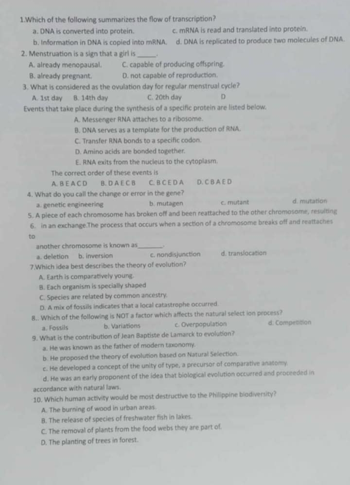 Which of the following summarizes the flow of transcription?
a. DNA is converted into protein. c. mRNA is read and translated into protein.
b. Information in DNA is copied into mRNA. d. DNA is replicated to produce two molecules of DNA.
2. Menstruation is a sign that a girl is __.
A. already menopausal. C. capable of producing offspring.
B. already pregnant. D. not capable of reproduction.
3. What is considered as the ovulation day for regular menstrual cycle?
A. 1st day B. 14th day C. 20th day D
Events that take place during the synthesis of a specific protein are listed below.
A. Messenger RNA attaches to a ribosome.
B. DNA serves as a template for the production of RNA.
C. Transfer RNA bonds to a specific codon.
D. Amino acids are bonded together.
E. RNA exits from the nucleus to the cytoplasm.
The correct order of these events is
A. B E A C D B. D A E C B C. B C E D A D. C B A E D
4. What do you call the change or error in the gene?
a. genetic engineering b. mutagen c. mutant d. mutation
5. A piece of each chromosome has broken off and been reattached to the other chromosome, resulting
6. in an exchange.The process that occurs when a section of a chromosome breaks off and reattaches
to
another chromosome is known as_
a. deletion b. inversion c. nondisjunction d. translocation
7.Which idea best describes the theory of evolution?
A. Earth is comparatively young.
B. Each organism is specially shaped
C. Species are related by common ancestry.
D. A mix of fossils indicates that a local catastrophe occurred.
8.. Which of the following is NOT a factor which affects the natural select ion process?
a. Fossils b. Variations c. Overpopulation d. Competition
9. What is the contribution of Jean Baptiste de Lamarck to evolution?
a. He was known as the father of modern taxonomy.
b. He proposed the theory of evolution based on Natural Selection.
c. He developed a concept of the unity of type, a precursor of comparative anatomy.
d. He was an early proponent of the idea that biological evolution occurred and proceeded in
accordance with natural laws.
10. Which human activity would be most destructive to the Philippine biodiversity?
A. The burning of wood in urban areas.
B. The release of species of freshwater fish in lakes.
C. The removal of plants from the food webs they are part of.
D. The planting of trees in forest.