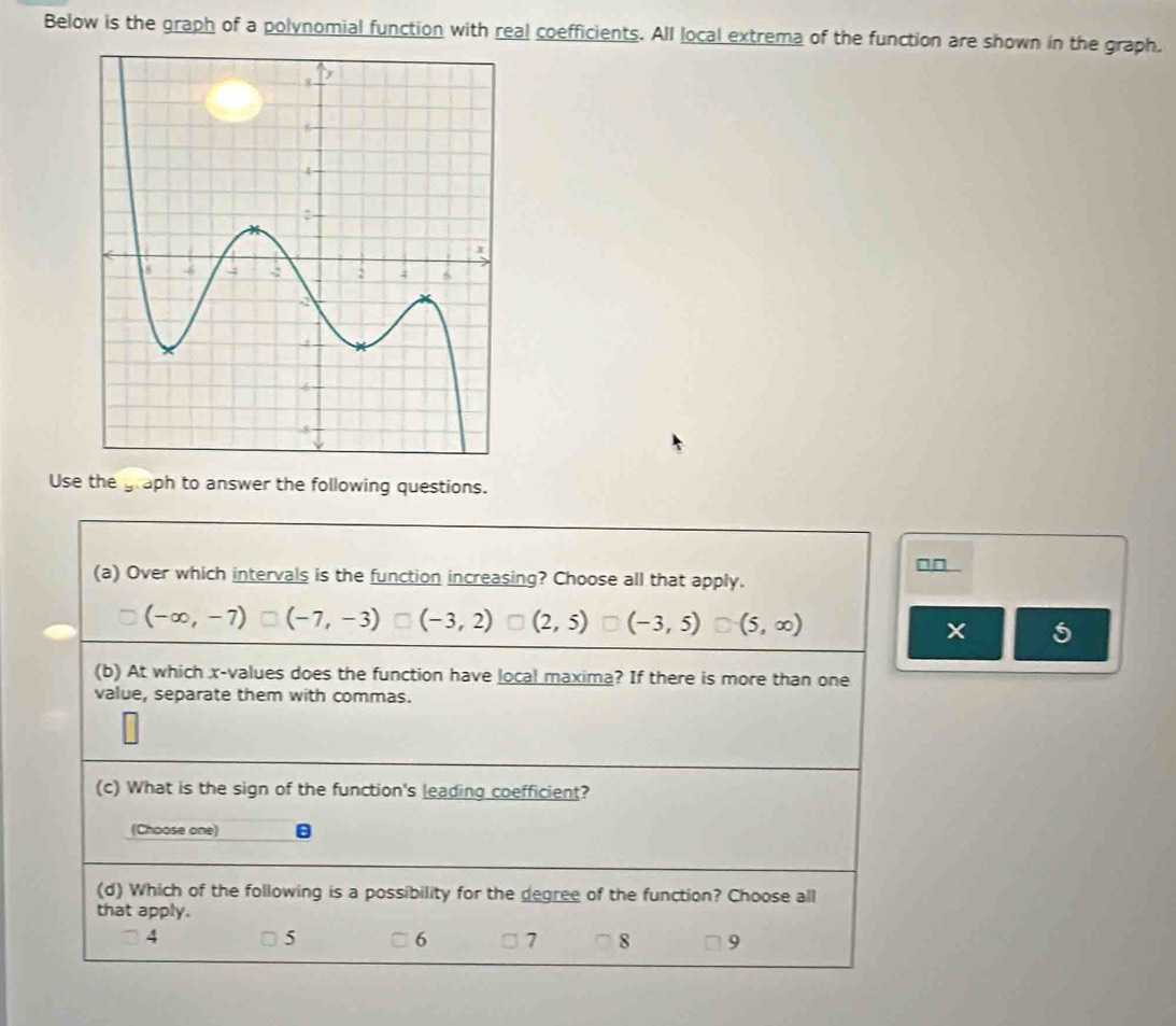 Below is the graph of a polynomial function with real coefficients. All local extrema of the function are shown in the graph.
Use the graph to answer the following questions.
□□ .
(a) Over which intervals is the function increasing? Choose all that apply.
(-∈fty ,-7) (-7,-3) (-3,2) (2,5) (-3,5) (5,∈fty )
5
(b) At which x -values does the function have local maxima? If there is more than one
value, separate them with commas.
(c) What is the sign of the function's leading coefficient?
(Choose one) B
(d) Which of the following is a possibility for the degree of the function? Choose all
that apply.
4
5
6 7 8 9