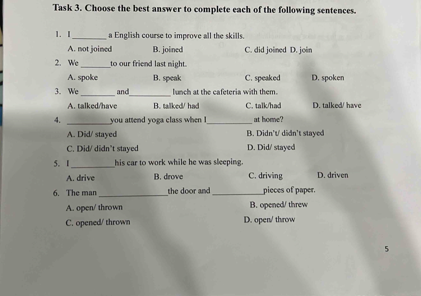 Task 3. Choose the best answer to complete each of the following sentences.
1. I_ a English course to improve all the skills.
A. not joined B. joined C. did joined D. join
2. We _to our friend last night.
A. spoke B. speak C. speaked D. spoken
_
3. We _and lunch at the cafeteria with them.
A. talked/have B. talked/ had C. talk/had D. talked/ have
4. _you attend yoga class when I_ at home?
A. Did/ stayed B. Didn’t/ didn’t stayed
C. Did/ didn’t stayed D. Did/ stayed
5. I _his car to work while he was sleeping.
A. drive B. drove C. driving D. driven
6. The man_ the door and_ pieces of paper.
A. open/ thrown B. opened/ threw
C. opened/ thrown D. open/ throw
5