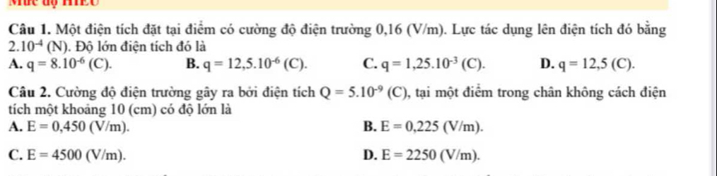 Mức độ Ho
Câu 1. Một điện tích đặt tại điểm có cường độ điện trường 0,16 (V/m). Lực tác dụng lên điện tích đó bằng
2. 10^(-4)(N). Độ lớn điện tích đó là
A. q=8.10^(-6)(C). B. q=12,5.10^(-6)(C). C. q=1,25.10^(-3)(C). D. q=12,5(C). 
Câu 2. Cường độ điện trường gây ra bởi điện tích Q=5.10^(-9)(C) , tại một điểm trong chân không cách điện
tích một khoảng 10 (cm) có độ lớn là
A. E=0,450(V/m). B. E=0,225(V/m).
C. E=4500(V/m). D. E=2250(V/m).