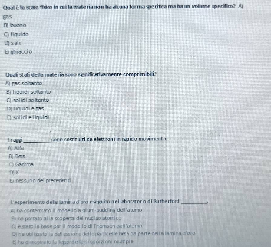 Qualèlo stato físico in cui la materia non ha alcuna for ma specifica ma ha un volume specifico? A)
gas
B) buono
C) liquido
D) sali
E) ghiaccio
Quali stati della materia sono significativamente comprimibili?
A) gas soltanto
B) liquidi soltanto
C) solidisoltanto
D) liquidie gas
E) solidieliquidi
I raggi_ sono costituiti da e lett roni in rapido movimento.
A) Alfa
B) Beta
C) Gamma
D) X
E) nessuno dei precedenti
L'esperimento della lamina d'oro e seguito nel laboratorio di Rutherford_
A) ha confermato il modello a plum-pudding dell'atomo
B) ha portato alla scoperta del nucleo atomico
C) èstato la base per il modello di Thomson dell'atomo
D) ha utilizzato la deflessione delle particelle beta da parte del la lamina d'oro
E) ha dimostrato la legge delle proporzioni multiple