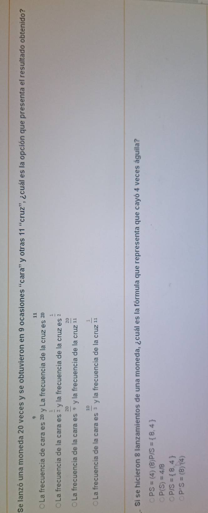 Se lanzó una moneda 20 veces y se obtuvieron en 9 ocasiones ''cara'' y otras 11^“cruz'prime  l ocuál es la opción que presenta el resultado obtenido?
9
11
La frecuencia de cara es 20 y La frecuencia de la cruz es 20
La frecuencia de la cara es  1/2  y la frecuencia de la cruz es  1/2 
La frecuencia de la cara es  20/9  y la frecuencia de la cruz  20/11 
La frecuencia de la cara es  10/3  y la frecuencia de la cruz  1/11 
Si se hicieron 8 lanzamientos de una moneda, ¿cuál es la fórmula que representa que cayó 4 veces águila?
PS=(4)(8) P/S= 8,4
P(S)=4/8
P/S= 8,4
P'S=(8)(4)