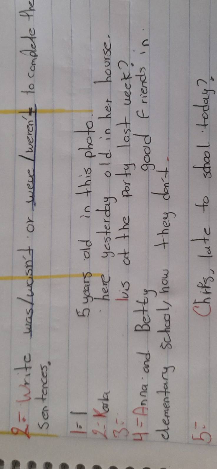 2: Write wasluasn't or were /weren't to complete the 
Sentences,
1=1
5 years old in this photo
2=kala
here yesterday old in her hourse.
3=
lis at the porty lost week?
4= Anna and Betty good friends in 
elementary school, how they don't.
5= Chifs, late to school today?