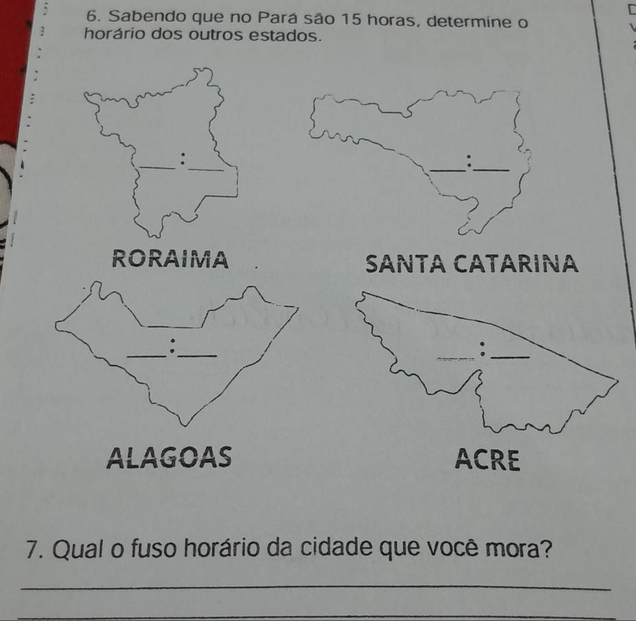 Sabendo que no Pará são 15 horas, determine o 
horário dos outros estados. 
_ 
_ 
: 
RORAIMA SANTA CATARINA 
_ 
_ 
ALAGOAS 
7. Qual o fuso horário da cidade que você mora? 
_ 
_