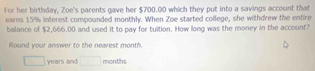 For her birthday, Zoe's parents gave her $700.00 which they put into a savings account that 
earns 15% interest compounded monthly. When Zoe started college, she withdrew the entire 
balance of $2,666.00 and used it to pay for tuition. How long was the money in the account? 
Round your answer to the nearest month.
□ years and □ months