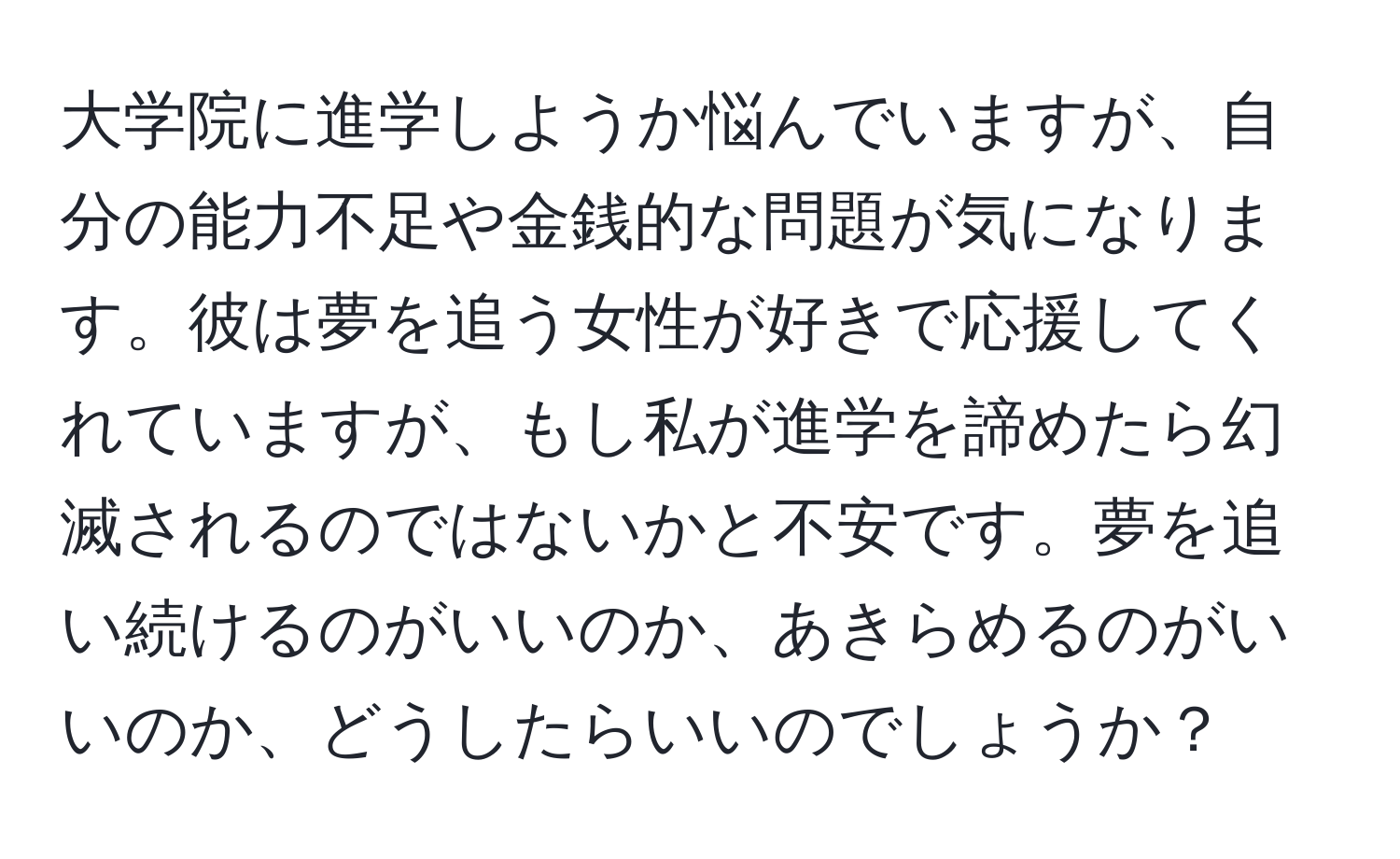 大学院に進学しようか悩んでいますが、自分の能力不足や金銭的な問題が気になります。彼は夢を追う女性が好きで応援してくれていますが、もし私が進学を諦めたら幻滅されるのではないかと不安です。夢を追い続けるのがいいのか、あきらめるのがいいのか、どうしたらいいのでしょうか？