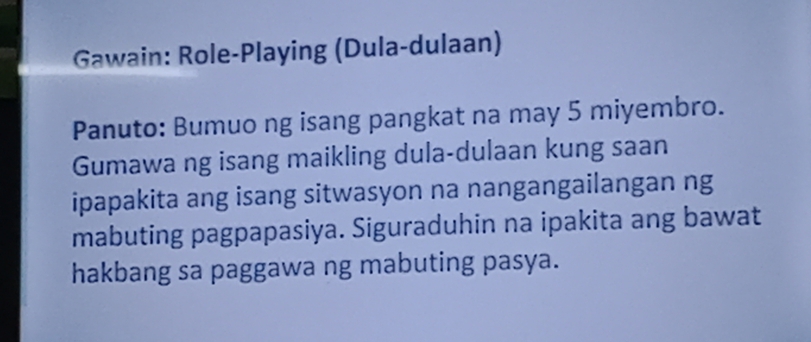 Gawain: Role-Playing (Dula-dulaan) 
Panuto: Bumuo ng isang pangkat na may 5 miyembro. 
Gumawa ng isang maikling dula-dulaan kung saan 
ipapakita ang isang sitwasyon na nangangailangan ng 
mabuting pagpapasiya. Siguraduhin na ipakita ang bawat 
hakbang sa paggawa ng mabuting pasya.